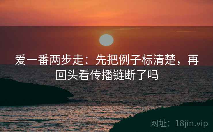 爱一番两步走:先把例子标清楚,再回头看传播链断了吗 爱一番两步走:先把例子标清楚,再回头看传播链断了吗