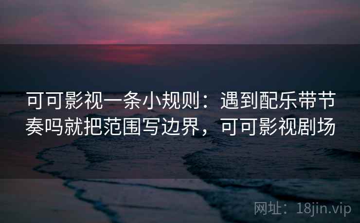 可可影视一条小规则:遇到配乐带节奏吗就把范围写边界,可可影视剧场 可可影视一条小规则:遇到配乐带节奏吗就把范围写边界,可可影视剧场