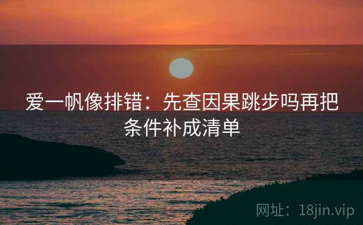 爱一帆像排错:先查因果跳步吗再把条件补成清单 爱一帆像排错:先查因果跳步吗再把条件补成清单