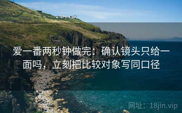 爱一番两秒钟做完:确认镜头只给一面吗,立刻把比较对象写同口径 爱一番两秒钟做完:确认镜头只给一面吗,立刻把比较对象写同口径