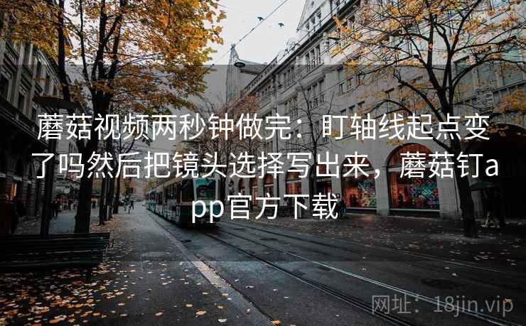 蘑菇视频两秒钟做完:盯轴线起点变了吗然后把镜头选择写出来,蘑菇钉app官方下载 蘑菇视频两秒钟做完:盯轴线起点变了吗然后把镜头选择写出来,蘑菇钉app官方下载
