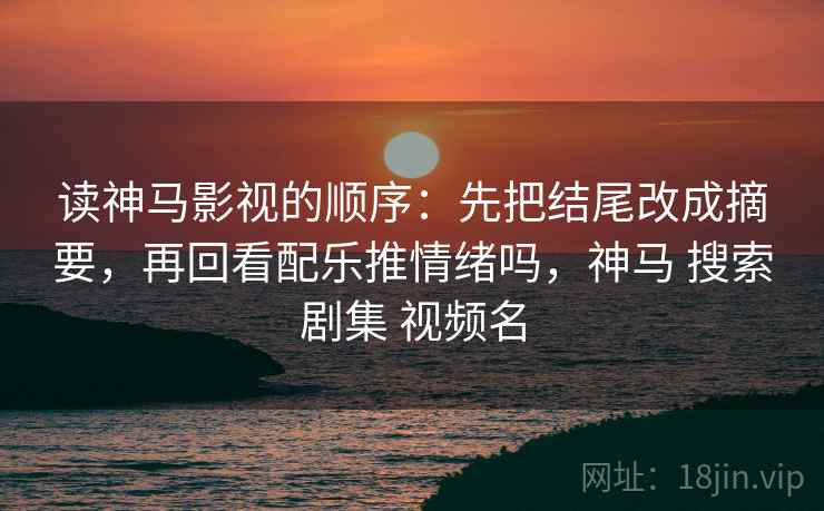 读神马影视的顺序:先把结尾改成摘要,再回看配乐推情绪吗,神马 搜索剧集 视频名 读神马影视的顺序:先把结尾改成摘要,再回看配乐推情绪吗,神马 搜索剧集 视频名