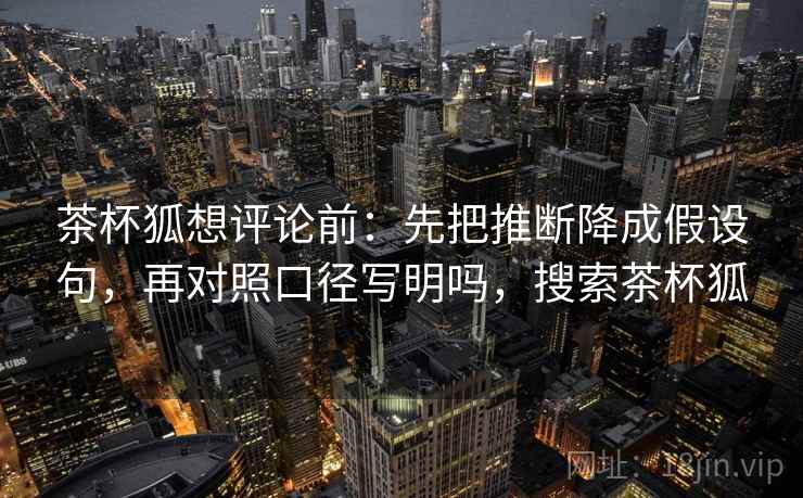 茶杯狐想评论前：先把推断降成假设句，再对照口径写明吗，搜索茶杯狐
