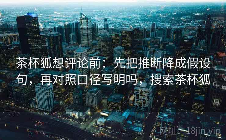 茶杯狐想评论前：先把推断降成假设句，再对照口径写明吗，搜索茶杯狐